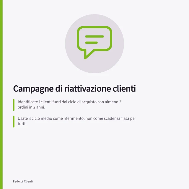 Campagne di riattivazione clienti: Identificate i clienti fuori dal ciclo di acquisto con almeno 2 ordini in 2 anni.; Usate il ciclo medio come riferimento, non come scadenza fissa per tutti.; Verificate il consenso GDPR e il Registro Pubblico delle Opposizioni prima del contatto. Campagne di riattivazione