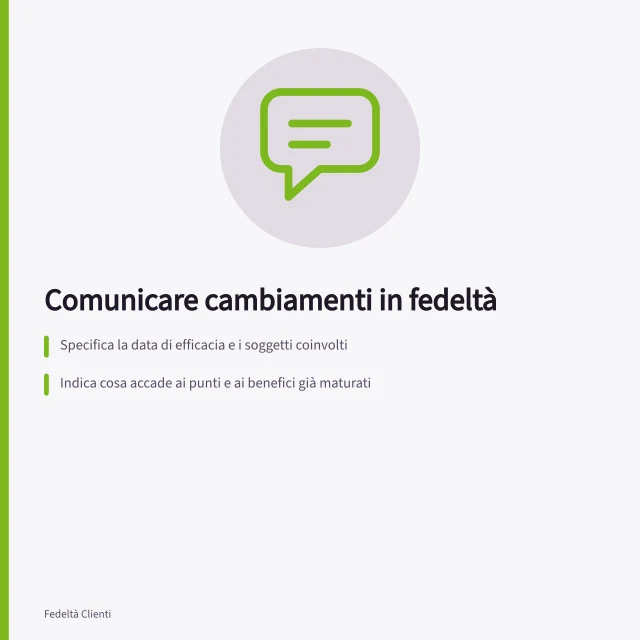 Comunicare cambiamenti in fedeltà: Specifica la data di efficacia e i soggetti coinvolti; Indica cosa accade ai punti e ai benefici già maturati; Aggiorna simultaneamente tutti i canali di comunicazione. Comunicare cambiamenti senza sorprese