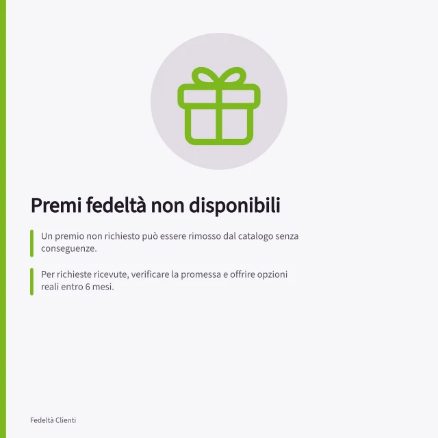 Premi fedeltà non disponibili: Un premio non richiesto può essere rimosso dal catalogo senza conseguenze.; Per richieste ricevute, verificare la promessa e offrire opzioni reali entro 6 mesi.; Se il premio è già assegnato, completare la consegna entro la data prevista. Gestire premi non disponibili
