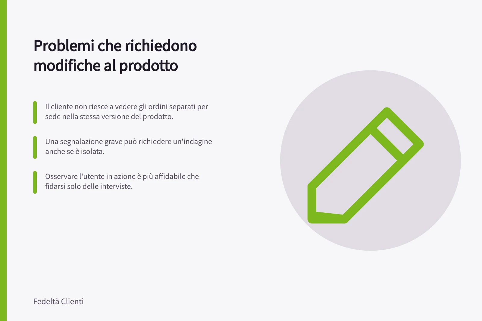 Problemi che richiedono modifiche al prodotto: Il cliente non riesce a vedere gli ordini separati per sede nella stessa versione del prodotto.; Una segnalazione grave può richiedere un'indagine anche se è isolata.; Osservare l'utente in azione è più affidabile che fidarsi solo delle interviste.