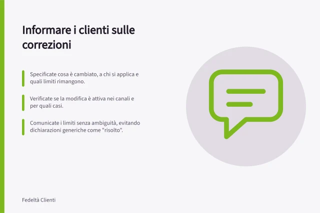 Informare i clienti sulle correzioni: Specificate cosa è cambiato, a chi si applica e quali limiti rimangono.; Verificate se la modifica è attiva nei canali e per quali casi.; Comunicate i limiti senza ambiguità, evitando dichiarazioni generiche come "risolto". Informare i clienti delle correzioni effettuate