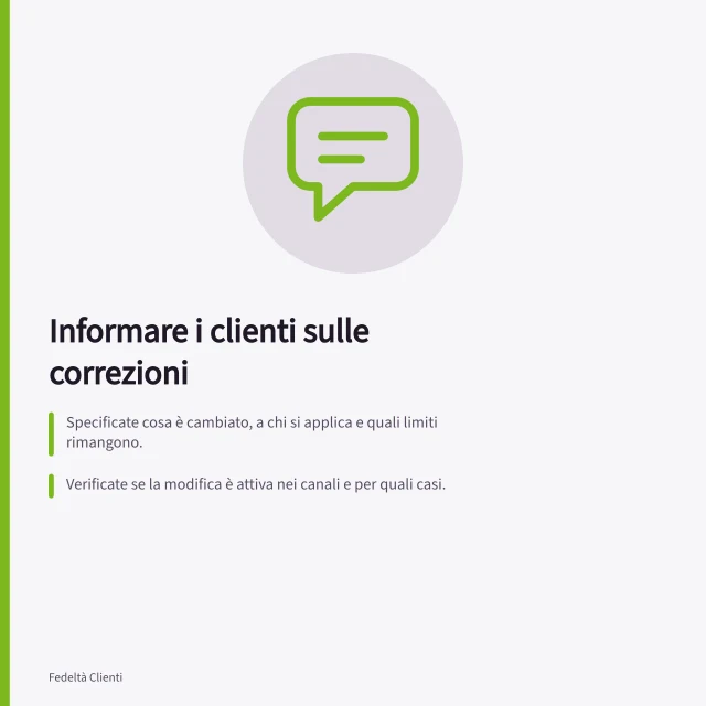 Informare i clienti sulle correzioni: Specificate cosa è cambiato, a chi si applica e quali limiti rimangono.; Verificate se la modifica è attiva nei canali e per quali casi.; Comunicate i limiti senza ambiguità, evitando dichiarazioni generiche come "risolto". Informare i clienti delle correzioni effettuate
