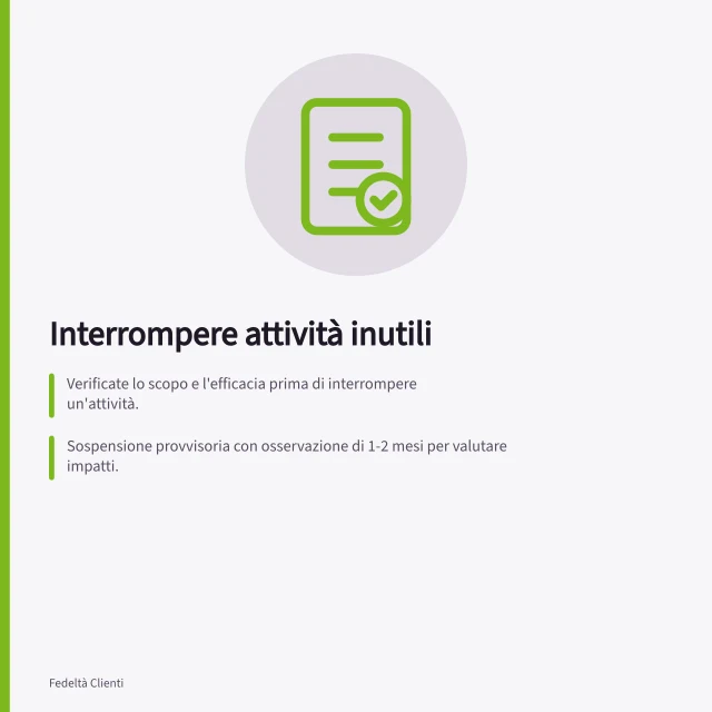 Interrompere attività inutili: Verificate lo scopo e l'efficacia prima di interrompere un'attività.; Sospensione provvisoria con osservazione di 1-2 mesi per valutare impatti.; Chiedete a chi usa il risultato se cambierebbe qualcosa senza quell'output. Interrompere attività che non aiutano clienti né impresa