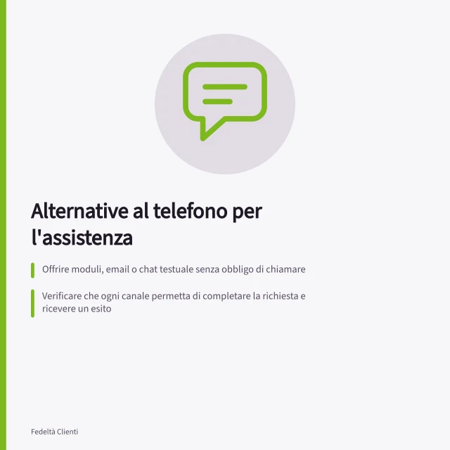 Alternative al telefono per l'assistenza: Offrire moduli, email o chat testuale senza obbligo di chiamare; Verificare che ogni canale permetta di completare la richiesta e ricevere un esito; Controllare il percorso dall'invio alla risposta, inclusi riferimenti e passaggi interni. Offrire alternative a un servizio solo telefonico