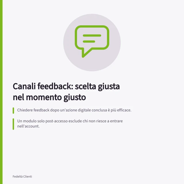 Canali feedback: scelta giusta nel momento giusto: Chiedere feedback dopo un'azione digitale conclusa è più efficace.; Un modulo solo post-accesso esclude chi non riesce a entrare nell'account.; Per i problemi in tempo reale, offrire un canale sempre accessibile è fondamentale. Scegliere canali di feedback adeguati al momento