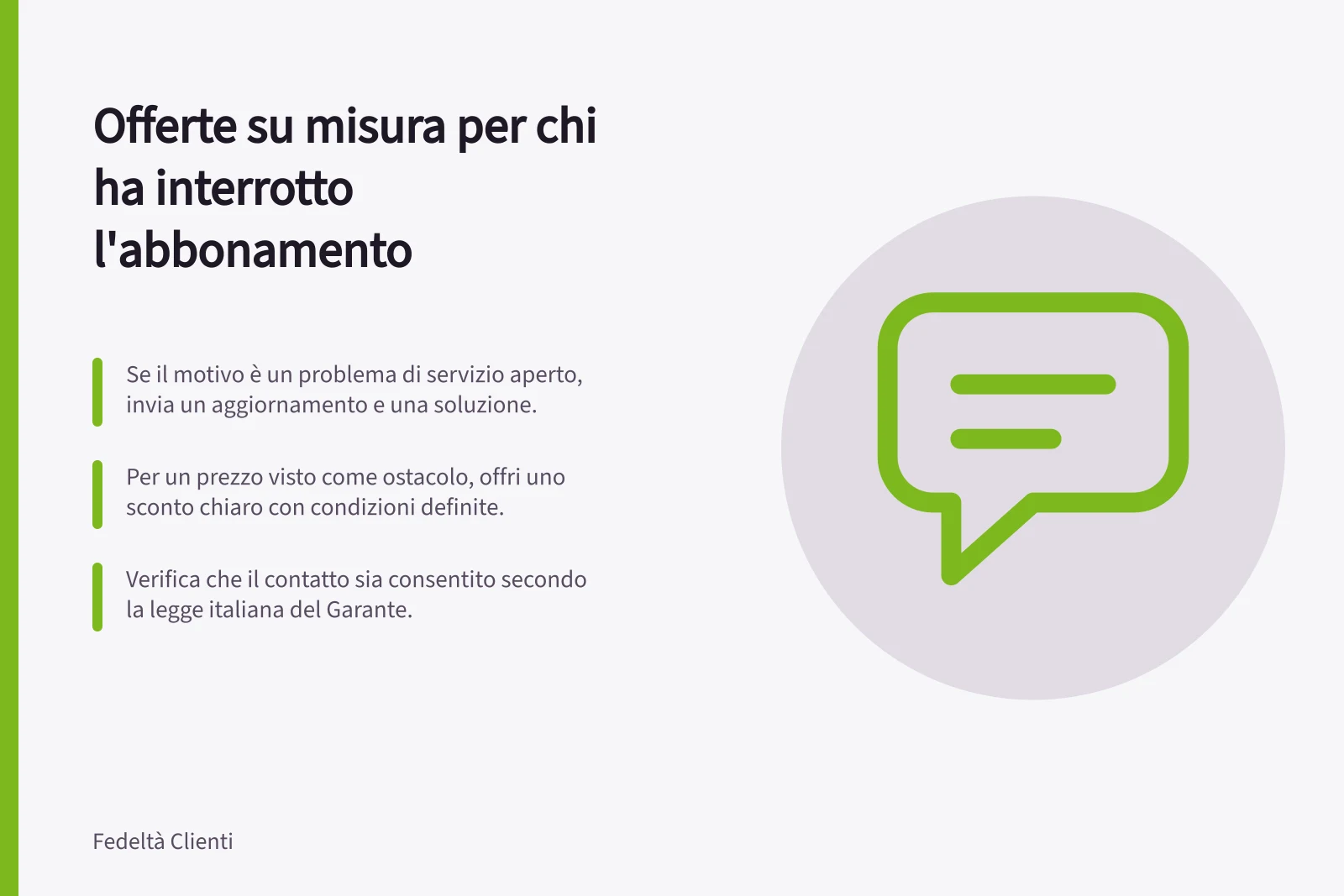 Offerte su misura per chi ha interrotto l'abbonamento: Se il motivo è un problema di servizio aperto, invia un aggiornamento e una soluzione.; Per un prezzo visto come ostacolo, offri uno sconto chiaro con condizioni definite.; Verifica che il contatto sia consentito secondo la legge italiana del Garante.