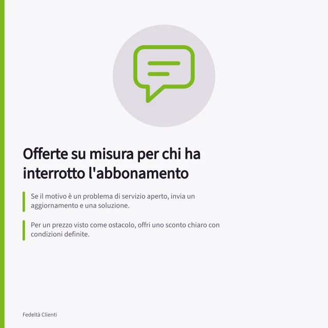 Offerte su misura per chi ha interrotto l'abbonamento: Se il motivo è un problema di servizio aperto, invia un aggiornamento e una soluzione.; Per un prezzo visto come ostacolo, offri uno sconto chiaro con condizioni definite.; Verifica che il contatto sia consentito secondo la legge italiana del Garante. Scegliere un'offerta in base al motivo dell'abbandono