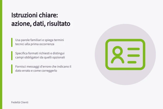 Istruzioni chiare: azione, dati, risultato: Usa parole familiari e spiega termini tecnici alla prima occorrenza; Specifica formati richiesti e distingui campi obbligatori da quelli opzionali; Fornisci messaggi d'errore che indicano il dato errato e come correggerlo. Scrivere istruzioni in linguaggio chiaro