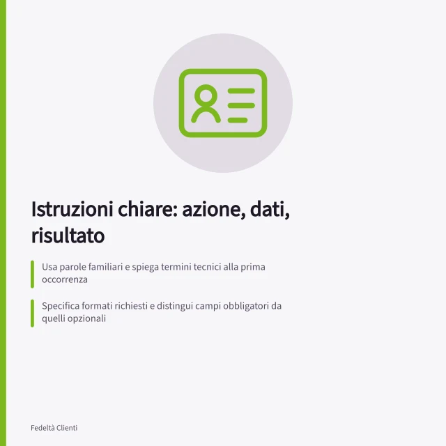 Istruzioni chiare: azione, dati, risultato: Usa parole familiari e spiega termini tecnici alla prima occorrenza; Specifica formati richiesti e distingui campi obbligatori da quelli opzionali; Fornisci messaggi d'errore che indicano il dato errato e come correggerlo. Scrivere istruzioni in linguaggio chiaro